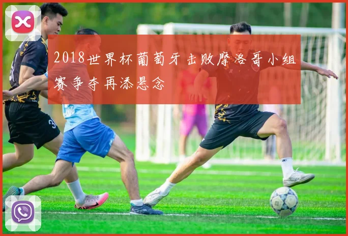 2018世界杯葡萄牙击败摩洛哥小组赛争夺再添悬念