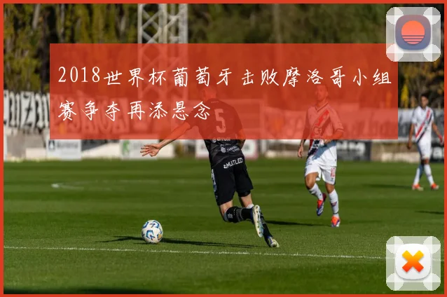 2018世界杯葡萄牙击败摩洛哥小组赛争夺再添悬念
