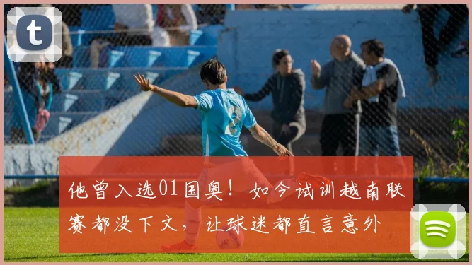 他曾入选01国奥!如今试训越南联赛都没下文,让球迷都直言意外