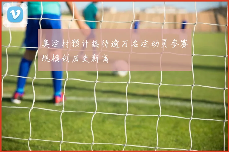 奥运村预计接待逾万名运动员参赛规模创历史新高