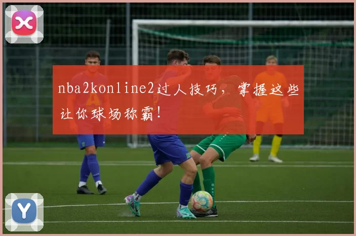 nba2konline2过人技巧，掌握这些让你球场称霸！