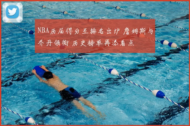 NBA历届得分王排名出炉 詹姆斯与乔丹领衔 历史榜单再添看点