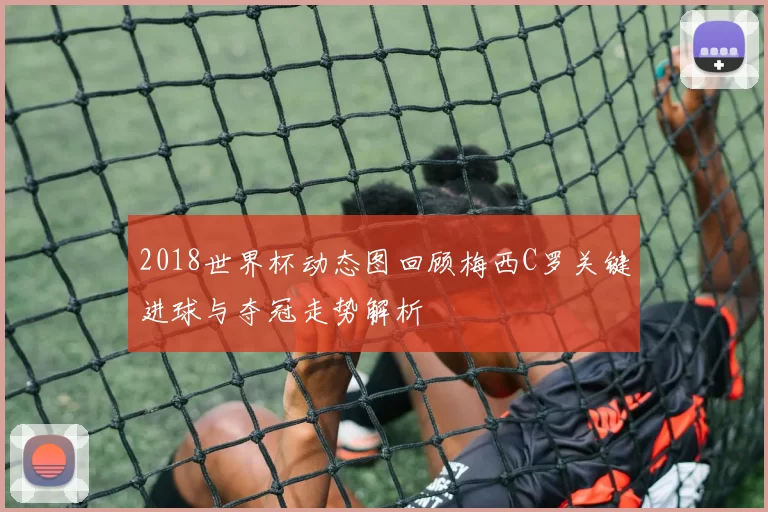 2018世界杯动态图回顾梅西C罗关键进球与夺冠走势解析