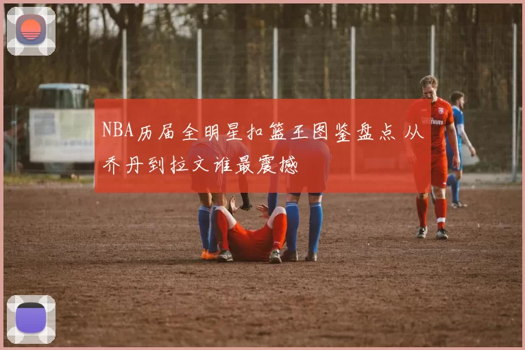 NBA历届全明星扣篮王图鉴盘点 从乔丹到拉文谁最震撼