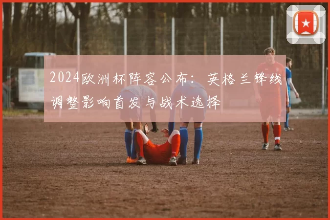 2024欧洲杯阵容公布：英格兰锋线调整影响首发与战术选择