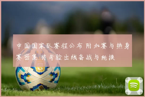 中国国家队赛程公布 附加赛与热身赛密集 将考验出线备战与轮换