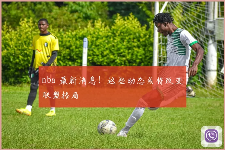 nba 最新消息！这些动态或将改变联盟格局