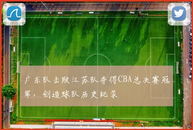 广东队击败江苏队夺得CBA总决赛冠军，创造球队历史纪录