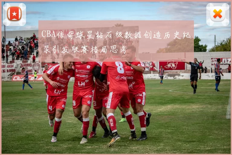 CBA传奇球星钻石级数据创造历史纪录引发联赛格局思考