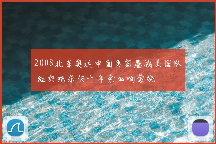 2008北京奥运中国男篮鏖战美国队 经典绝杀仍十年余回响萦绕