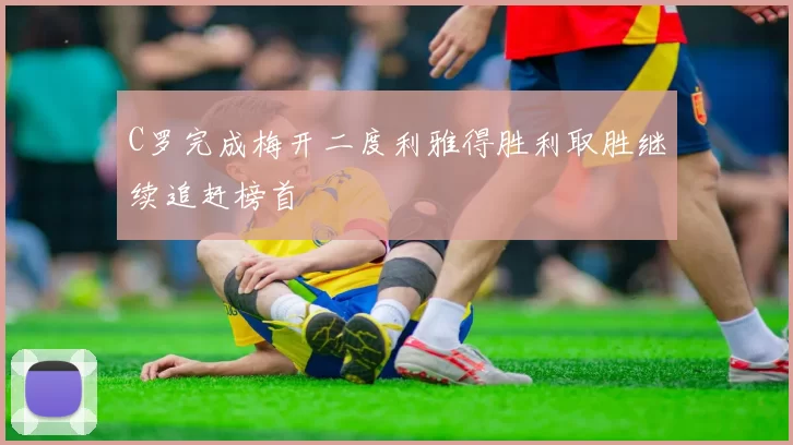 C罗完成梅开二度利雅得胜利取胜继续追赶榜首