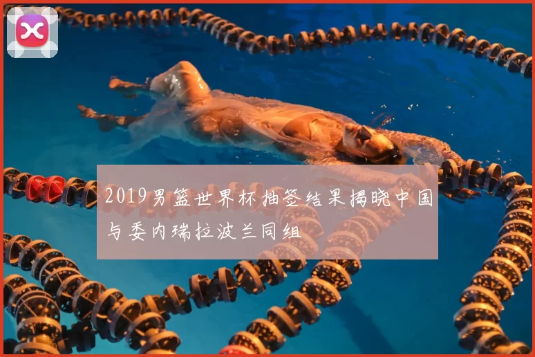 2019男篮世界杯抽签结果揭晓中国与委内瑞拉波兰同组