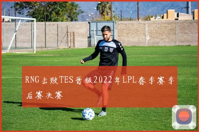 RNG击败TES晋级2022年LPL春季赛季后赛决赛