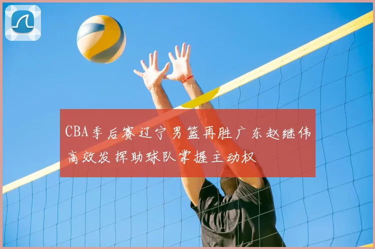 CBA季后赛辽宁男篮再胜广东赵继伟高效发挥助球队掌握主动权