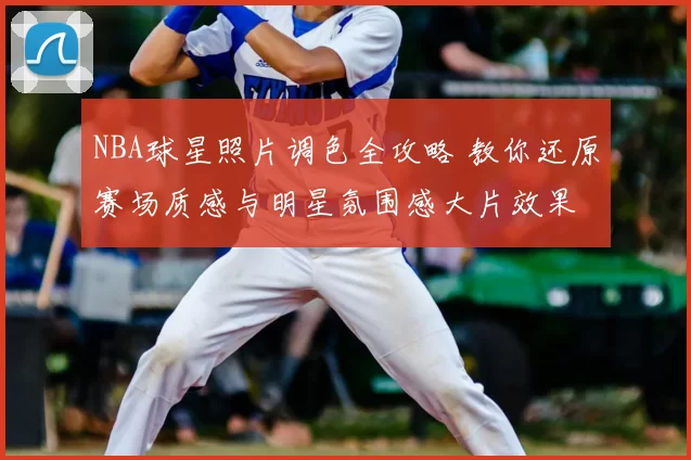 NBA球星照片调色全攻略 教你还原赛场质感与明星氛围感大片效果