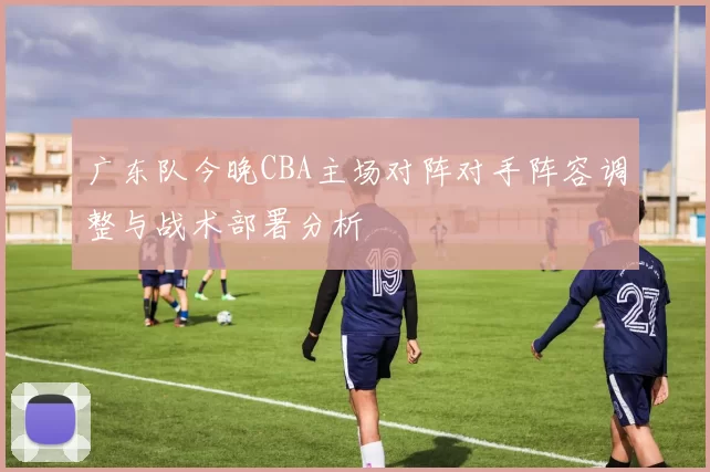 广东队今晚CBA主场对阵对手阵容调整与战术部署分析