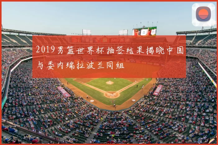 2019男篮世界杯抽签结果揭晓中国与委内瑞拉波兰同组