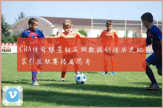 CBA传奇球星钻石级数据创造历史纪录引发联赛格局思考