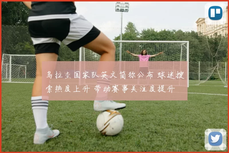 乌拉圭国家队英文简称公布 球迷搜索热度上升 带动赛事关注度提升