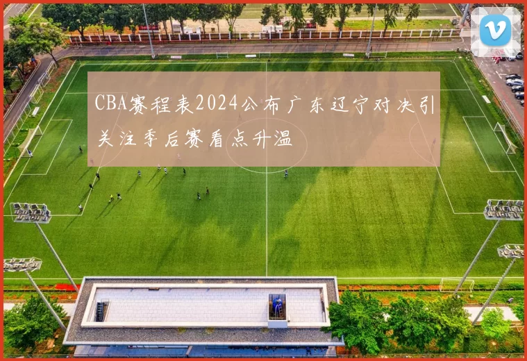 CBA赛程表2024公布广东辽宁对决引关注季后赛看点升温