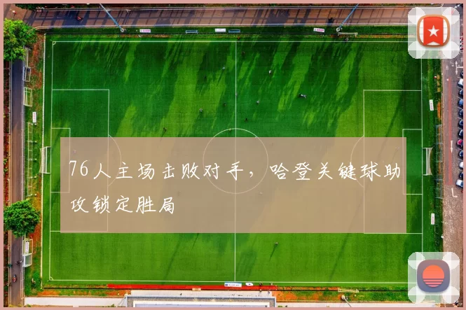 76人主场击败对手，哈登关键球助攻锁定胜局