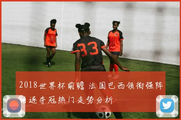 2018世界杯前瞻 法国巴西领衔强阵角逐夺冠热门走势分析