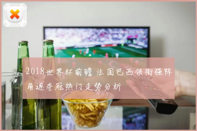 2018世界杯前瞻 法国巴西领衔强阵角逐夺冠热门走势分析