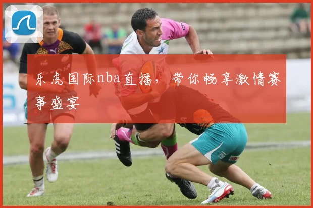 乐虎国际nba直播，带你畅享激情赛事盛宴
