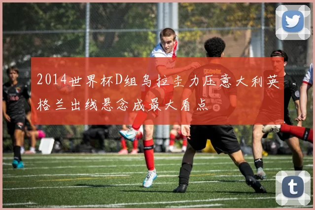 2014世界杯D组乌拉圭力压意大利英格兰出线悬念成最大看点