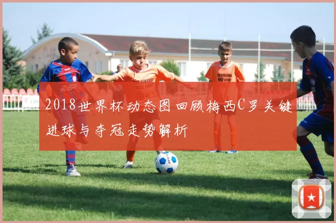 2018世界杯动态图回顾梅西C罗关键进球与夺冠走势解析