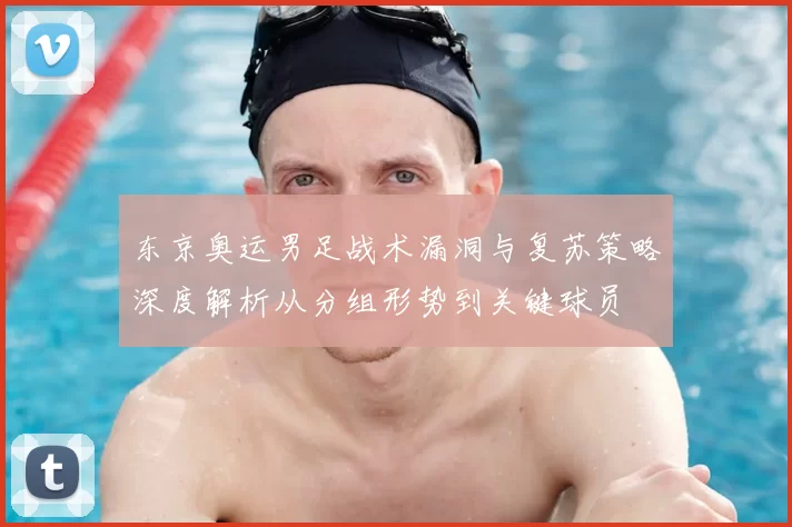东京奥运男足战术漏洞与复苏策略深度解析从分组形势到关键球员