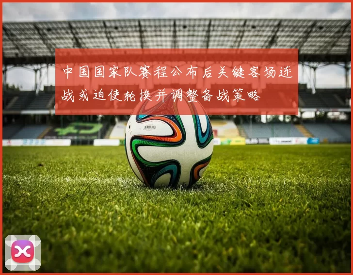 中国国家队赛程公布后关键客场连战或迫使轮换并调整备战策略