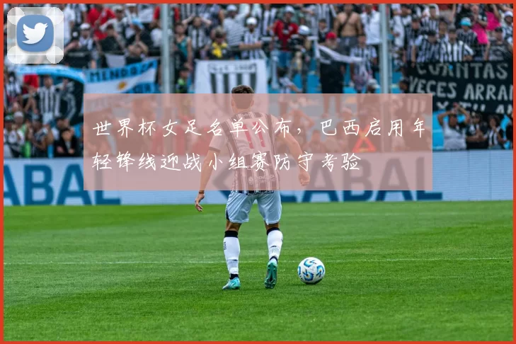 世界杯女足名单公布，巴西启用年轻锋线迎战小组赛防守考验