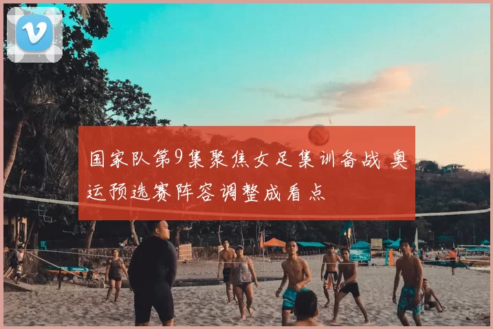 国家队第9集聚焦女足集训备战 奥运预选赛阵容调整成看点