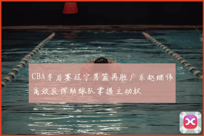 CBA季后赛辽宁男篮再胜广东赵继伟高效发挥助球队掌握主动权