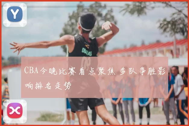 CBA今晚比赛看点聚焦 多队争胜影响排名走势
