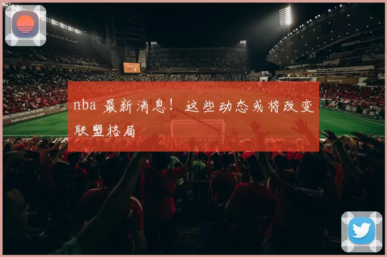 nba 最新消息！这些动态或将改变联盟格局
