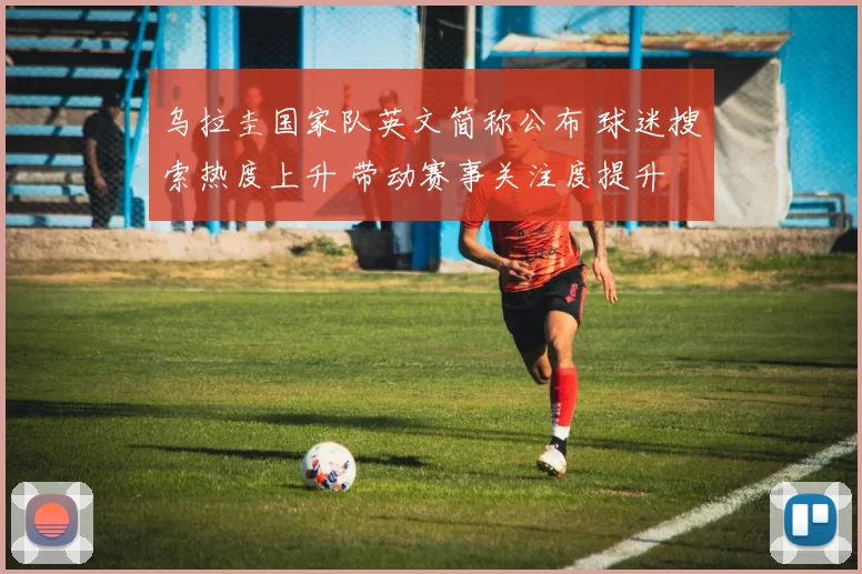 乌拉圭国家队英文简称公布 球迷搜索热度上升 带动赛事关注度提升