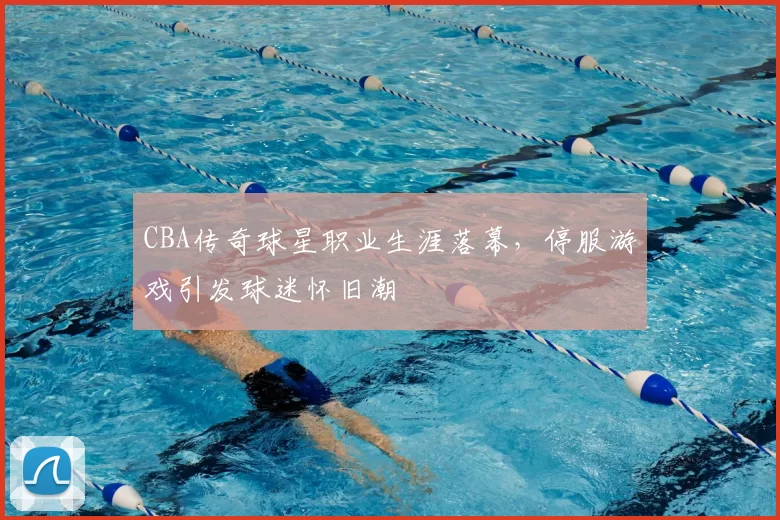 CBA传奇球星职业生涯落幕，停服游戏引发球迷怀旧潮