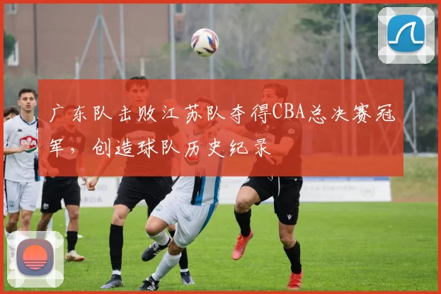 广东队击败江苏队夺得CBA总决赛冠军，创造球队历史纪录