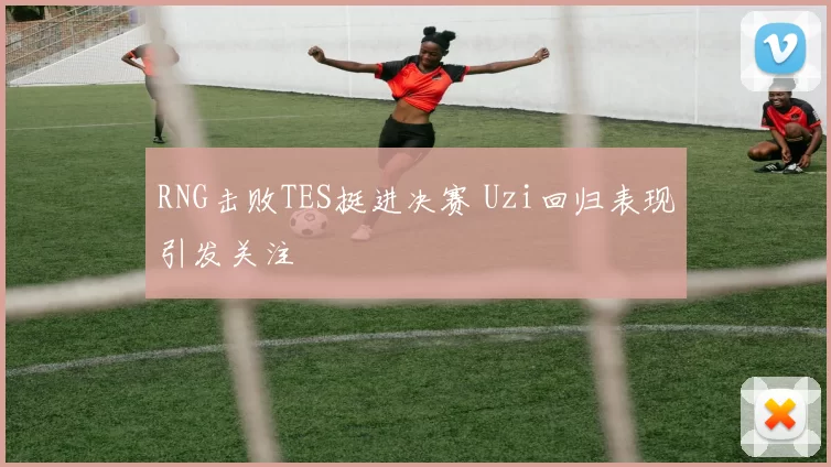 RNG击败TES挺进决赛 Uzi回归表现引发关注