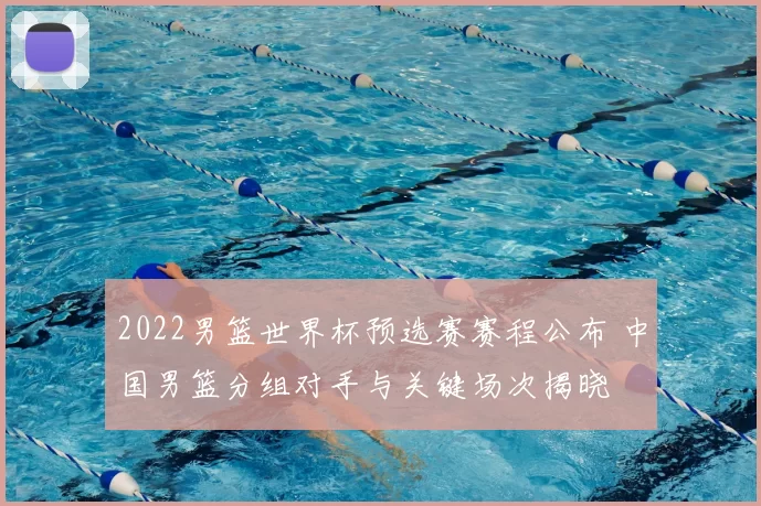 2022男篮世界杯预选赛赛程公布 中国男篮分组对手与关键场次揭晓