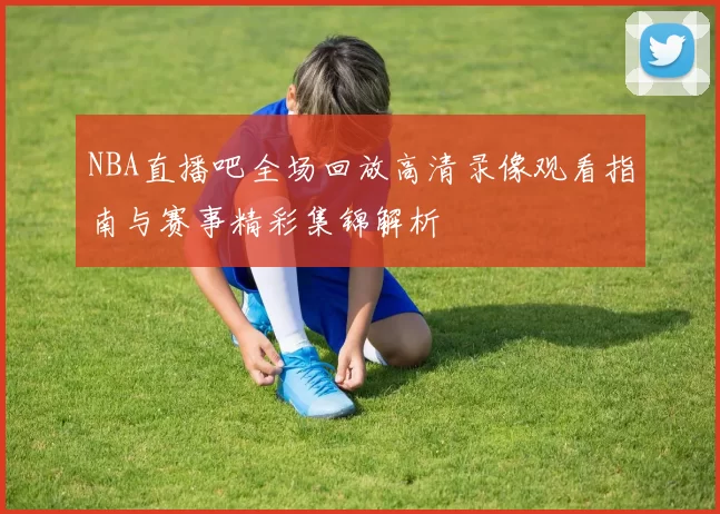 NBA直播吧全场回放高清录像观看指南与赛事精彩集锦解析