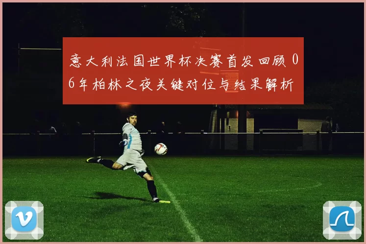 意大利法国世界杯决赛首发回顾 06年柏林之夜关键对位与结果解析