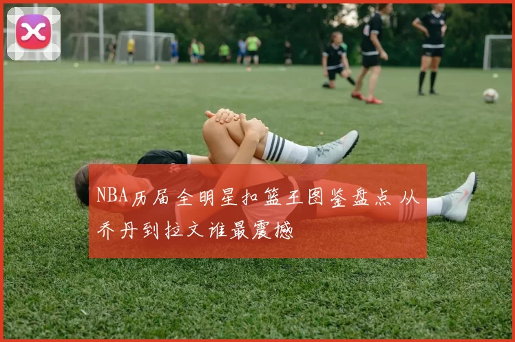 NBA历届全明星扣篮王图鉴盘点 从乔丹到拉文谁最震撼