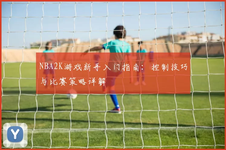 NBA2K游戏新手入门指南：控制技巧与比赛策略详解