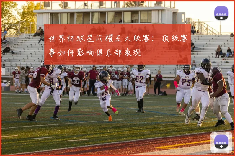 世界杯球星闪耀五大联赛：顶级赛事如何影响俱乐部表现